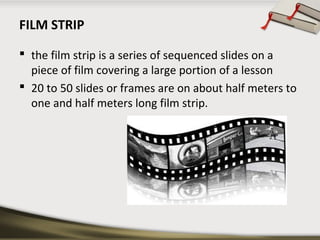 FILM STRIP
 the film strip is a series of sequenced slides on a
piece of film covering a large portion of a lesson
 20 to 50 slides or frames are on about half meters to
one and half meters long film strip.

 