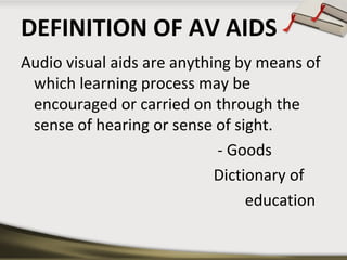DEFINITION OF AV AIDS
Audio visual aids are anything by means of
which learning process may be
encouraged or carried on through the
sense of hearing or sense of sight.
- Goods
Dictionary of
education

 
