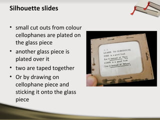 Silhouette slides
• small cut outs from colour
cellophanes are plated on
the glass piece
• another glass piece is
plated over it
• two are taped together
• Or by drawing on
cellophane piece and
sticking it onto the glass
piece

 