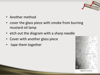 • Another method
• cover the glass piece with smoke from burning
mustard oil lamp
• etch out the diagram with a sharp needle
• Cover with another glass piece
• tape them together

 