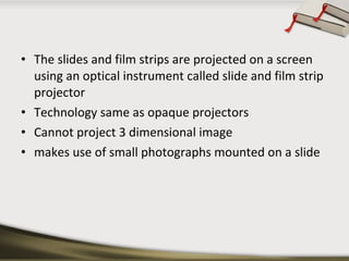 • The slides and film strips are projected on a screen
using an optical instrument called slide and film strip
projector
• Technology same as opaque projectors
• Cannot project 3 dimensional image
• makes use of small photographs mounted on a slide

 