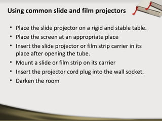 Using common slide and film projectors
• Place the slide projector on a rigid and stable table.
• Place the screen at an appropriate place
• Insert the slide projector or film strip carrier in its
place after opening the tube.
• Mount a slide or film strip on its carrier
• Insert the projector cord plug into the wall socket.
• Darken the room

 
