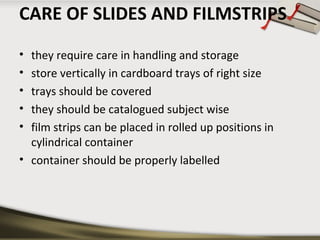 CARE OF SLIDES AND FILMSTRIPS
•
•
•
•
•

they require care in handling and storage
store vertically in cardboard trays of right size
trays should be covered
they should be catalogued subject wise
film strips can be placed in rolled up positions in
cylindrical container
• container should be properly labelled

 