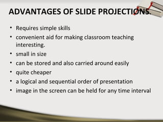 ADVANTAGES OF SLIDE PROJECTIONS.
• Requires simple skills
• convenient aid for making classroom teaching
interesting.
• small in size
• can be stored and also carried around easily
• quite cheaper
• a logical and sequential order of presentation
• image in the screen can be held for any time interval

 
