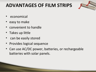 ADVANTAGES OF FILM STRIPS
•
•
•
•
•
•
•

economical
easy to make
convenient to handle
Takes up little
can be easily stored
Provides logical sequence
Can use AC/DC power, batteries, or rechargeable
batteries with solar panels.

 