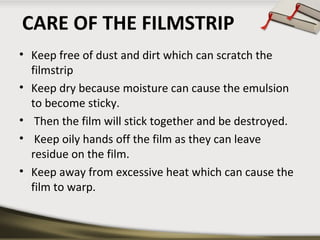 CARE OF THE FILMSTRIP
• Keep free of dust and dirt which can scratch the
filmstrip
• Keep dry because moisture can cause the emulsion
to become sticky.
• Then the film will stick together and be destroyed.
• Keep oily hands off the film as they can leave
residue on the film.
• Keep away from excessive heat which can cause the
film to warp.

 