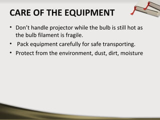 CARE OF THE EQUIPMENT
• Don’t handle projector while the bulb is still hot as
the bulb filament is fragile.
• Pack equipment carefully for safe transporting.
• Protect from the environment, dust, dirt, moisture

 