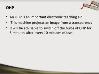 OHP
• An OHP is an important electronic teaching aid.
• This machine projects an image from a transparency
• It will be advisable to switch off the bulbs of OHP for
5 minutes after every 10 minutes of use.

 