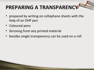 PREPARING A TRANSPARENCY
• prepared by writing on cellophane sheets with the
help of an OHP pen
• Coloured pens
• Xeroxing from any printed material
• besides single transparency can be used on a roll

 
