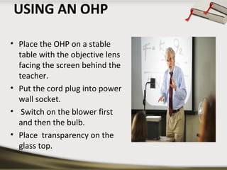 USING AN OHP
• Place the OHP on a stable
table with the objective lens
facing the screen behind the
teacher.
• Put the cord plug into power
wall socket.
• Switch on the blower first
and then the bulb.
• Place transparency on the
glass top.

 
