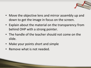• Move the objective lens and mirror assembly up and
down to get the image in focus on the screen.
• Explain about the material on the transparency from
behind OHP with a strong pointer.
• The handle of the teacher should not come on the
slide.
• Make your points short and simple
• Remove what is not needed.

 