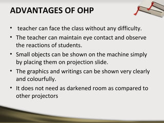 ADVANTAGES OF OHP
• teacher can face the class without any difficulty.
• The teacher can maintain eye contact and observe
the reactions of students.
• Small objects can be shown on the machine simply
by placing them on projection slide.
• The graphics and writings can be shown very clearly
and colourfully.
• It does not need as darkened room as compared to
other projectors

 