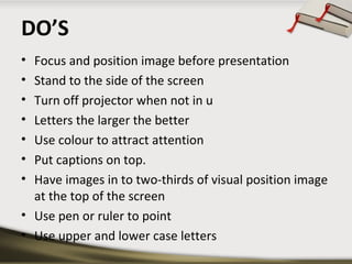 DO’S
•
•
•
•
•
•
•

Focus and position image before presentation
Stand to the side of the screen
Turn off projector when not in u
Letters the larger the better
Use colour to attract attention
Put captions on top.
Have images in to two-thirds of visual position image
at the top of the screen
• Use pen or ruler to point
• Use upper and lower case letters

 