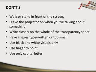 DON’T’S
• Walk or stand in front of the screen.
• Leave the projector on when you’ve talking about
something
• Write closely on the whole of the transparency sheet
• Have images type-written or too small
• Use black and white visuals only
• Use finger to point
• Use only capital letter

 