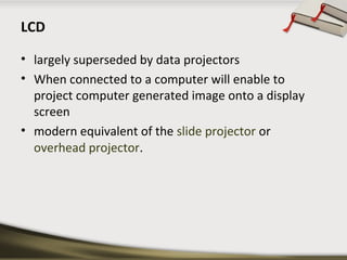 LCD
• largely superseded by data projectors
• When connected to a computer will enable to
project computer generated image onto a display
screen
• modern equivalent of the slide projector or
overhead projector.

 