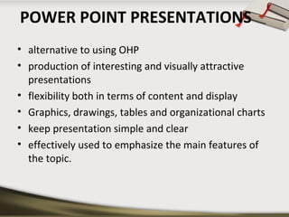 POWER POINT PRESENTATIONS
• alternative to using OHP
• production of interesting and visually attractive
presentations
• flexibility both in terms of content and display
• Graphics, drawings, tables and organizational charts
• keep presentation simple and clear
• effectively used to emphasize the main features of
the topic.

 