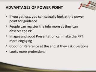 ADVANTAGES OF POWER POINT
• If you get lost, you can casually look at the power
point for guidance
• People can register the info more as they can
observe the PPT
• Images and good Presentation can make the PPT
more engaging
• Good for Reference at the end, if they ask questions
• Looks more professional

 