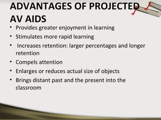 ADVANTAGES OF PROJECTED
AV AIDS

• Provides greater enjoyment in learning
• Stimulates more rapid learning
• Increases retention: larger percentages and longer
retention
• Compels attention
• Enlarges or reduces actual size of objects
• Brings distant past and the present into the
classroom

 