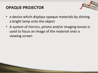 OPAQUE PROJECTOR
• a device which displays opaque materials by shining
a bright lamp onto the object
• A system of mirrors, prisms and/or imaging lenses is
used to focus an image of the material onto a
viewing screen

 