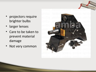 • projectors require
brighter bulbs
• larger lenses
• Care to be taken to
prevent material
damage
• Not very common

 