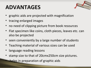 ADVANTAGES
•
•
•
•
•
•
•
•
•

graphic aids are projected with magnification
tracing enlarged images
no need of clipping picture from book resources
Flat specimen like coins, cloth pieces, leaves etc. can
also be projected
seen conveniently by a large number of students
Teaching material of various sizes can be used
language reading lessons
stamp size to that of 20cmx250cm size pictures.
helps in preparation of graphic aids

 