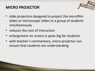 MICRO PROJECTOR
• slide projectors designed to project the microfilm
slides or microscopic slides to a group of students
simultaneously
• reduces the cost of instruction
• enlargement on screen is quite big for students
• with teacher’s commentary, micro projector can
ensure that students are understanding

 