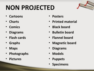 NON PROJECTED
•
•
•
•
•
•
•
•
•

Cartoons
Charts
Comics
Diagrams
Flash cards
Graphs
Maps
Photographs
Pictures

•
•
•
•
•
•
•
•
•
•

Posters
Printed material
Black board
Bulletin board
Flannel board
Magnetic board
Diagrams
Models
Puppets
Specimens

 