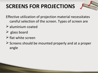SCREENS FOR PROJECTIONS
Effective utilization of projection material necessitates
careful selection of the screen. Types of screen are
 aluminium coated
 glass board
 flat white screen
 Screens should be mounted properly and at a proper
angle

 