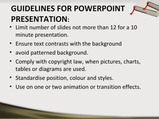 GUIDELINES FOR POWERPOINT
PRESENTATION:

• Limit number of slides not more than 12 for a 10
minute presentation.
• Ensure text contrasts with the background
• avoid patterned background.
• Comply with copyright law, when pictures, charts,
tables or diagrams are used.
• Standardise position, colour and styles.
• Use on one or two animation or transition effects.

 