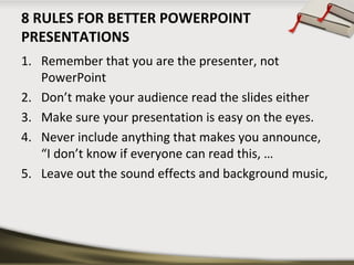 8 RULES FOR BETTER POWERPOINT
PRESENTATIONS
1. Remember that you are the presenter, not
PowerPoint
2. Don’t make your audience read the slides either
3. Make sure your presentation is easy on the eyes.
4. Never include anything that makes you announce,
“I don’t know if everyone can read this, …
5. Leave out the sound effects and background music,

 