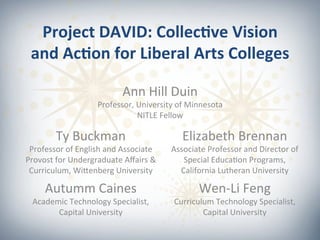 Project	
  DAVID:	
  Collec0ve	
  Vision	
  
and	
  Ac0on	
  for	
  Liberal	
  Arts	
  Colleges	
  
	
  
Ann	
  Hill	
  Duin	
  
Professor,	
  University	
  of	
  Minnesota	
  
NITLE	
  Fellow	
  
Ty	
  Buckman	
  
Professor	
  of	
  English	
  and	
  Associate	
  
Provost	
  for	
  Undergraduate	
  Aﬀairs	
  &	
  
Curriculum,	
  WiHenberg	
  University	
  
Autumm	
  Caines	
  
Academic	
  Technology	
  Specialist,	
  
Capital	
  University	
  
	
  
Elizabeth	
  Brennan	
  
Associate	
  Professor	
  and	
  Director	
  of	
  
Special	
  EducaMon	
  Programs,	
  
California	
  Lutheran	
  University	
  
Wen-­‐Li	
  Feng	
  
Curriculum	
  Technology	
  Specialist,	
  
Capital	
  University	
  
 
