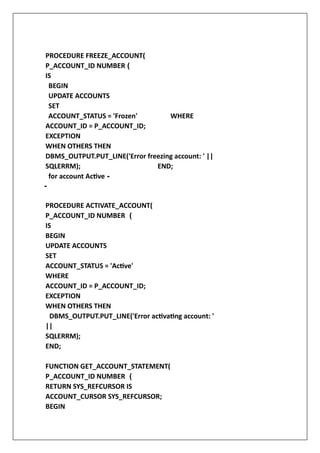 PROCEDURE FREEZE_ACCOUNT(
P_ACCOUNT_ID NUMBER (
IS
BEGIN
UPDATE ACCOUNTS
SET
ACCOUNT_STATUS = 'Frozen' WHERE
ACCOUNT_ID = P_ACCOUNT_ID;
EXCEPTION
WHEN OTHERS THEN
DBMS_OUTPUT.PUT_LINE('Error freezing account: ' ||
SQLERRM); END;
for account Active -
-
PROCEDURE ACTIVATE_ACCOUNT(
P_ACCOUNT_ID NUMBER (
IS
BEGIN
UPDATE ACCOUNTS
SET
ACCOUNT_STATUS = 'Active'
WHERE
ACCOUNT_ID = P_ACCOUNT_ID;
EXCEPTION
WHEN OTHERS THEN
DBMS_OUTPUT.PUT_LINE('Error activating account: '
||
SQLERRM);
END;
FUNCTION GET_ACCOUNT_STATEMENT(
P_ACCOUNT_ID NUMBER (
RETURN SYS_REFCURSOR IS
ACCOUNT_CURSOR SYS_REFCURSOR;
BEGIN
 