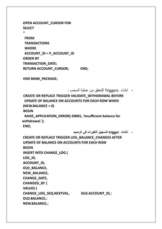 OPEN ACCOUNT_CURSOR FOR
SELECT
*
FROM
TRANSACTIONS
WHERE
ACCOUNT_ID = P_ACCOUNT_ID
ORDER BY
TRANSACTION_DATE;
RETURN ACCOUNT_CURSOR; END;
END BANK_PACKAGE;
-
‫انشاء‬
Triggers
: ‫السحب‬ ‫عملية‬ ‫من‬ ‫للتحقق‬
CREATE OR REPLACE TRIGGER VALIDATE_WITHDRAWAL BEFORE
UPDATE OF BALANCE ON ACCOUNTS FOR EACH ROW WHEN
(NEW.BALANCE < 0)
BEGIN
RAISE_APPLICATION_ERROR(-20001, 'Insufficient balance for
withdrawal.');
END;
-
‫انشاء‬
trigger
‫لتسجيل‬
‫الرصيد‬ ‫في‬ ‫التغيرات‬
‫ي‬
CREATE OR REPLACE TRIGGER LOG_BALANCE_CHANGES AFTER
UPDATE OF BALANCE ON ACCOUNTS FOR EACH ROW
BEGIN
INSERT INTO CHANGE_LOG (
LOG_ID,
ACCOUNT_ID,
OLD_BALANCE,
NEW_BALANCE,
CHANGE_DATE,
CHANGED_BY (
VALUES (
CHANGE_LOG_SEQ.NEXTVAL, OLD.ACCOUNT_ID,:
OLD.BALANCE,:
NEW.BALANCE,:
 