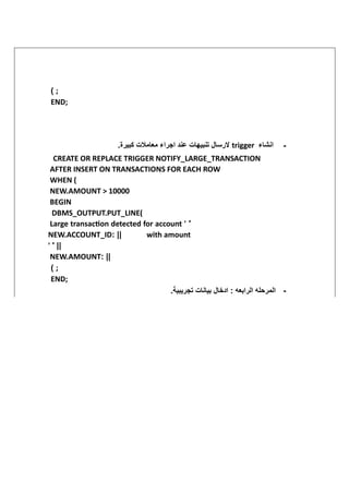( ;
END;
‫انشاء‬
trigger
.‫كبيرة‬ ‫معامالت‬ ‫اجراء‬ ‫عند‬ ‫تنبيهات‬ ‫الرسال‬
‫ي‬
‫ي‬ -
CREATE OR REPLACE TRIGGER NOTIFY_LARGE_TRANSACTION
AFTER INSERT ON TRANSACTIONS FOR EACH ROW
WHEN (
NEW.AMOUNT > 10000
BEGIN
DBMS_OUTPUT.PUT_LINE(
Large transaction detected for account ' '
NEW.ACCOUNT_ID: || with amount
' ' ||
NEW.AMOUNT: ||
( ;
END;
.‫تجريبية‬ ‫بيانات‬ ‫ادخال‬ : ‫الرابعه‬ ‫المرحله‬
‫ي‬ -
 