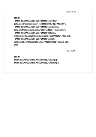 ‫عمالء‬ ‫اضافه‬
‫ي‬
BEGIN
BANK_PACKAGE.ADD_CUSTOMER('John Doe',
'john.doe@example.com', '1234567890', '123 Main St');
BANK_PACKAGE.ADD_CUSTOMER('Jane Smith',
'jane.smith@example.com', '0987654321', '456 Elm St');
BANK_PACKAGE.ADD_CUSTOMER('nabeeh',
'mohammed.nabeeh@example.com', '738990702', 'tiaz St');
BANK_PACKAGE.ADD_CUSTOMER('sakher',
'sakher.nabeeh@example.com', '7389903402', 'sanna St');
END;
-
‫حسابات‬ ‫فتح‬
BEGIN
BANK_PACKAGE.OPEN_ACCOUNT(1, 'Savings');
BANK_PACKAGE.OPEN_ACCOUNT(2, 'Checking');
-
 
