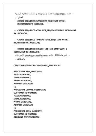 -
‫انشاء‬
sequences
‫الرئسية‬ ‫للمفاتيح‬ ‫متسلسله‬ ‫و‬ ‫فريدة‬ ‫ارقام‬ ‫العطاء‬
: ‫للجداول‬
- CREATE SEQUENCE CUSTOMERS_SEQ START WITH 1
INCREMENT BY 1 NOCACHE;
- CREATE SEQUENCE ACCOUNTS_SEQ START WITH 1 INCREMENT
BY 1 NOCACHE;
- CREATE SEQUENCE TRANSACTIONS_SEQ START WITH 1
INCREMENT BY 1 NOCACHE;
- CREATE SEQUENCE CHANGE_LOG_SEQ START WITH 1
INCREMENT BY 1 NOCACHE;
-
‫انشاء‬ : ‫الثالثة‬ ‫المرحله‬
package specificatoin
‫لإلجراءات‬
. ‫والوظائف‬
CREATE OR REPLACE PACKAGE BANK_PACKAGE AS
PROCEDURE ADD_CUSTOMER(
NAME VARCHAR2,
EMAIL VARCHAR2,
PHONE VARCHAR2,
ADDRESS VARCHAR2
( ;
PROCEDURE UPDATE_CUSTOMER(
CUSTOMER_ID NUMBER,
NAME VARCHAR2,
EMAIL VARCHAR2,
PHONE VARCHAR2,
ADDRESS VARCHAR2
( ;
PROCEDURE OPEN_ACCOUNT(
CUSTOMER_ID NUMBER,
ACCOUNT_TYPE VARCHAR2
 
