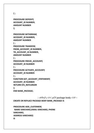 ( ;
PROCEDURE DEPOSIT(
ACCOUNT_ID NUMBER,
AMOUNT NUMBER
(;
PROCEDURE WITHDRAW(
ACCOUNT_ID NUMBER,
AMOUNT NUMBER
( ;
PROCEDURE TRANSFER(
FROM_ACCOUNT_ID NUMBER,
TO_ACCOUNT_ID NUMBER,
AMOUNT NUMBER
( ;
PROCEDURE FREEZE_ACCOUNT(
ACCOUNT_ID NUMBER
( ;
PROCEDURE ACTIVATE_ACCOUNT(
ACCOUNT_ID NUMBER
( ;
FUNCTION GET_ACCOUNT_STATEMENT(
ACCOUNT_ID NUMBER
RETURN SYS_REFCURSOR
(;
END BANK_PACKAGE;
-
‫انشاء‬
package body
: ‫والوظائف‬ ‫لإلجراءات‬
CREATE OR REPLACE PACKAGE BODY BANK_PACKAGE IS
PROCEDURE ADD_CUSTOMER(
NAME VARCHAR2,EMAIL VARCHAR2, PHONE
VARCHAR2,
ADDRESS VARCHAR2)
IS
 