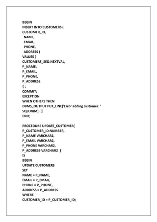 BEGIN
INSERT INTO CUSTOMERS (
CUSTOMER_ID,
NAME,
EMAIL,
PHONE,
ADDRESS (
VALUES (
CUSTOMERS_SEQ.NEXTVAL,
P_NAME,
P_EMAIL,
P_PHONE,
P_ADDRESS
( ;
COMMIT;
EXCEPTION
WHEN OTHERS THEN
DBMS_OUTPUT.PUT_LINE('Error adding customer: '
SQLERRM); ||
END;
PROCEDURE UPDATE_CUSTOMER(
P_CUSTOMER_ID NUMBER,
P_NAME VARCHAR2,
P_EMAIL VARCHAR2,
P_PHONE VARCHAR2,
P_ADDRESS VARCHAR2 (
IS
BEGIN
UPDATE CUSTOMERS
SET
NAME = P_NAME,
EMAIL = P_EMAIL,
PHONE = P_PHONE,
ADDRESS = P_ADDRESS
WHERE
CUSTOMER_ID = P_CUSTOMER_ID;
 