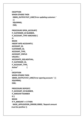 EXCEPTION
WHEN OTHERS THEN
DBMS_OUTPUT.PUT_LINE('Error updating customer: '
||
SQLERRM);
END;
PROCEDURE OPEN_ACCOUNT(
P_CUSTOMER_ID NUMBER,
P_ACCOUNT_TYPE VARCHAR2 (
IS
BEGIN
INSERT INTO ACCOUNTS (
ACCOUNT_ID,
CUSTOMER_ID,
ACCOUNT_TYPE,
ACCOUNT_STATUS
VALUES (
ACCOUNTS_SEQ.NEXTVAL,
P_CUSTOMER_ID,
P_ACCOUNT_TYPE,
Active'' (
;
EXCEPTION
WHEN OTHERS THEN
DBMS_OUTPUT.PUT_LINE('Error opening account: ' ||
SQLERRM);
END;
PROCEDURE DEPOSIT(
P_ACCOUNT_ID NUMBER,
P_AMOUNT NUMBER
IS )
BEGIN
IF P_AMOUNT <= 0 THEN
RAISE_APPLICATION_ERROR(-20002, 'Deposit amount
must be positive.');
 