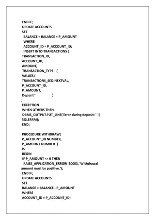 END IF;
UPDATE ACCOUNTS
SET
BALANCE = BALANCE + P_AMOUNT
WHERE
ACCOUNT_ID = P_ACCOUNT_ID;
INSERT INTO TRANSACTIONS (
TRANSACTION_ID,
ACCOUNT_ID,
AMOUNT,
TRANSACTION_TYPE (
VALUES (
TRANSACTIONS_SEQ.NEXTVAL,
P_ACCOUNT_ID,
P_AMOUNT,
Deposit'' (
;
EXCEPTION
WHEN OTHERS THEN
DBMS_OUTPUT.PUT_LINE('Error during deposit: ' ||
SQLERRM);
END;
PROCEDURE WITHDRAW(
P_ACCOUNT_ID NUMBER,
P_AMOUNT NUMBER (
IS
BEGIN
IF P_AMOUNT <= 0 THEN
RAISE_APPLICATION_ERROR(-20003, 'Withdrawal
amount must be positive.');
END IF;
UPDATE ACCOUNTS
SET
BALANCE = BALANCE - P_AMOUNT
WHERE
ACCOUNT_ID = P_ACCOUNT_ID;
 