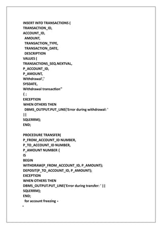 INSERT INTO TRANSACTIONS (
TRANSACTION_ID,
ACCOUNT_ID,
AMOUNT,
TRANSACTION_TYPE,
TRANSACTION_DATE,
DESCRIPTION
VALUES (
TRANSACTIONS_SEQ.NEXTVAL,
P_ACCOUNT_ID,
P_AMOUNT,
Withdrawal','
SYSDATE,
Withdrawal transaction''
( ;
EXCEPTION
WHEN OTHERS THEN
DBMS_OUTPUT.PUT_LINE('Error during withdrawal: '
||
SQLERRM);
END;
PROCEDURE TRANSFER(
P_FROM_ACCOUNT_ID NUMBER,
P_TO_ACCOUNT_ID NUMBER,
P_AMOUNT NUMBER (
IS
BEGIN
WITHDRAW(P_FROM_ACCOUNT_ID, P_AMOUNT);
DEPOSIT(P_TO_ACCOUNT_ID, P_AMOUNT);
EXCEPTION
WHEN OTHERS THEN
DBMS_OUTPUT.PUT_LINE('Error during transfer: ' ||
SQLERRM);
END;
for account freezing -
-
 