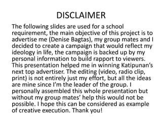 DISCLAIMER
The following slides are used for a school
requirement, the main objective of this project is to
advertise me (Denise Bagtas), my group mates and I
decided to create a campaign that would reflect my
ideology in life, the campaign is backed up by my
personal information to build rapport to viewers.
This presentation helped me in winning Katipunan’s
next top advertiser. The editing (video, radio clip,
print) is not entirely just my effort, but all the ideas
are mine since I’m the leader of the group. I
personally assembled this whole presentation but
without my group mates’ help this would not be
possible. I hope this can be considered as example
of creative execution. Thank you!

 