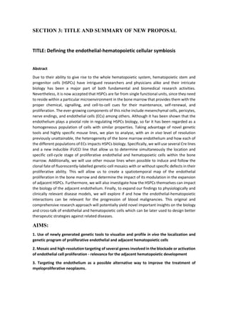 SECTION 3: TITLE AND SUMMARY OF NEW PROPOSAL
TITLE: Defining the endothelial-hematopoietic cellular symbiosis
Abstract
Due to their ability to give rise to the whole hematopoietic system, hematopoietic stem and
progenitor cells (HSPCs) have intrigued researchers and physicians alike and their intricate
biology has been a major part of both fundamental and biomedical research activities.
Nevertheless, it is now accepted that HSPCs are far from single functional units, since they need
to reside within a particular microenvironment in the bone marrow that provides them with the
proper chemical, signalling, and cell-to-cell cues for their maintenance, self-renewal, and
proliferation. The ever-growing components of this niche include mesenchymal cells, pericytes,
nerve endings, and endothelial cells (ECs) among others. Although it has been shown that the
endothelium plays a pivotal role in regulating HSPCs biology, so far it has been regarded as a
homogeneous population of cells with similar properties. Taking advantage of novel genetic
tools and highly specific mouse lines, we plan to analyse, with an in vivo level of resolution
previously unattainable, the heterogeneity of the bone marrow endothelium and how each of
the different populations of ECs impacts HSPCs biology. Specifically, we will use several Cre lines
and a new inducible iFUCCI line that allow us to determine simultaneously the location and
specific cell-cycle stage of proliferative endothelial and hematopoietic cells within the bone
marrow. Additionally, we will use other mouse lines when possible to induce and follow the
clonal fate of fluorescently-labelled genetic-cell mosaics with or without specific defects in their
proliferative ability. This will allow us to create a spatiotemporal map of the endothelial
proliferation in the bone marrow and determine the impact of its modulation in the expansion
of adjacent HSPCs. Furthermore, we will also investigate how the HSPCs themselves can impact
the biology of the adjacent endothelium. Finally, to expand our findings to physiologically and
clinically relevant disease models, we will explore if and how the endothelial-hematopoietic
interactions can be relevant for the progression of blood malignancies. This original and
comprehensive research approach will potentially yield novel important insights on the biology
and cross-talk of endothelial and hematopoietic cells which can be later used to design better
therapeutic strategies against related diseases.
AIMS:
1. Use of newly generated genetic tools to visualize and profile in vivo the localization and
genetic program of proliferative endothelial and adjacent hematopoietic cells
2. Mosaic and high-resolution targeting of several genes involved in the blockade or activation
of endothelial cell proliferation - relevance for the adjacent hematopoietic development
3. Targeting the endothelium as a possible alternative way to improve the treatment of
myeloproliferative neoplasms.
 