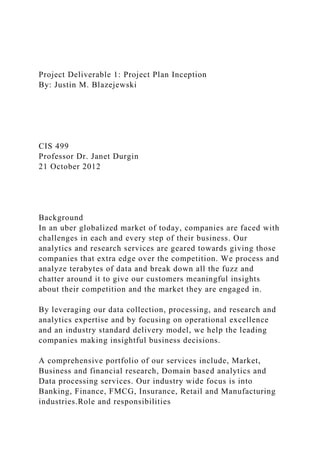 Project Deliverable 1: Project Plan Inception
By: Justin M. Blazejewski
CIS 499
Professor Dr. Janet Durgin
21 October 2012
Background
In an uber globalized market of today, companies are faced with
challenges in each and every step of their business. Our
analytics and research services are geared towards giving those
companies that extra edge over the competition. We process and
analyze terabytes of data and break down all the fuzz and
chatter around it to give our customers meaningful insights
about their competition and the market they are engaged in.
By leveraging our data collection, processing, and research and
analytics expertise and by focusing on operational excellence
and an industry standard delivery model, we help the leading
companies making insightful business decisions.
A comprehensive portfolio of our services include, Market,
Business and financial research, Domain based analytics and
Data processing services. Our industry wide focus is into
Banking, Finance, FMCG, Insurance, Retail and Manufacturing
industries.Role and responsibilities
 