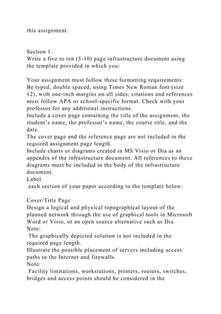this assignment.
Section 1.
Write a five to ten (5-10) page infrastructure document using
the template provided in which you:
Your assignment must follow these formatting requirements:
Be typed, double spaced, using Times New Roman font (size
12), with one-inch margins on all sides; citations and references
must follow APA or school-specific format. Check with your
professor for any additional instructions.
Include a cover page containing the title of the assignment, the
student’s name, the professor’s name, the course title, and the
date.
The cover page and the reference page are not included in the
required assignment page length.
Include charts or diagrams created in MS Visio or Dia as an
appendix of the infrastructure document. All references to these
diagrams must be included in the body of the infrastructure
document.
Label
each section of your paper according to the template below:
Cover/Title Page
Design a logical and physical topographical layout of the
planned network through the use of graphical tools in Microsoft
Word or Visio, or an open source alternative such as Dia.
Note:
The graphically depicted solution is not included in the
required page length.
Illustrate the possible placement of servers including access
paths to the Internet and firewalls.
Note:
Facility limitations, workstations, printers, routers, switches,
bridges and access points should be considered in the
 