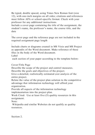 Be typed, double spaced, using Times New Roman font (size
12), with one-inch margins on all sides; citations and references
must follow APA or school-specific format. Check with your
professor for any additional instructions.
Include a cover page containing the title of the assignment, the
student’s name, the professor’s name, the course title, and the
date
.
The cover page and the reference page are not included in the
required assignment page length
.
Include charts or diagrams created in MS Visio and MS Project
as appendix of the Word document. Make reference of these
files in the body of the Word document.
Label
each section of your paper according to the template below:
Cover/Title Page
Describe the scope of the project and control measures.
Describe the goals and objectives of the project.
Give a detailed, realistically estimated cost analysis of the
entire project.
Relate the value of the project plan solution to the competitive
advantage that information technology will afford your
organization.
Provide all aspects of the information technology
implementation into the project plan.
Work Cited: Use at least five (5) quality resources in this
assignment.
Note:
Wikipedia and similar Websites do not qualify as quality
resources.
Section 2.
 