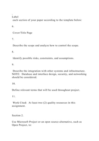 .
Label
each section of your paper according to the template below:
6.
Cover/Title Page
7.
Describe the scope and analyze how to control the scope.
8.
Identify possible risks, constraints, and assumptions.
9.
Describe the integration with other systems and infrastructure.
NOTE: Database and interface design, security, and networking
should be considered.
10.
Define relevant terms that will be used throughout project.
11.
Work Cited: At least two (2) quality resources in this
assignment.
Section 2.
Use Microsoft Project or an open source alternative, such as
Open Project, to:
 