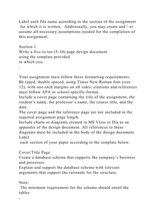 Label each file name according to the section of the assignment
for which it is written. Additionally, you may create and / or
assume all necessary assumptions needed for the completion of
this assignment.
Section 1.
Write a five to ten (5-10) page design document
using the template provided
in which you
.
Your assignment must follow these formatting requirements:
Be typed, double spaced, using Times New Roman font (size
12), with one-inch margins on all sides; citations and references
must follow APA or school-specific format.
Include a cover page containing the title of the assignment, the
student’s name, the professor’s name, the course title, and the
date.
The cover page and the reference page are not included in the
required assignment page length.
Include charts or diagrams created in MS Visio or Dia as an
appendix of the design document. All references to these
diagrams must be included in the body of the design document.
Label
each section of your paper according to the template below:
Cover/Title Page
Create a database schema that supports the company’s business
and processes.
Explain and support the database schema with relevant
arguments that support the rationale for the structure.
Note:
The minimum requirement for the schema should entail the
tables
,
 