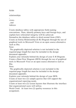 fields
,
relationships
,
views
, and
indexes
.
Create database tables with appropriate field-naming
conventions. Then, identify primary keys and foreign keys, and
explain how referential integrity will be achieved.
Normalize the database tables to third normal form (3NF).
Create an Entity-Relationship (E-R) Diagram through the use of
graphical tools in Microsoft Visio or an open source alternative
such as Dia.
Note:
The graphically depicted solution is not included in the
required page length but must be included in the design
document appendix.
Explain your rationale behind the design of your E-R Diagram.
Create a Data Flow Diagram (DFD) through the use of graphical
tools in Microsoft Visio or an open source alternative such as
Dia.
Note:
The graphically depicted solution is not included in the
required page length but must be included in the design
document appendix.
Explain your rationale behind the design of your DFD.
Create at least two (2) sample queries that will support the
organizational reporting needs.
Create at least two (2) screen layouts that illustrate the interface
that organizational users will utilize.
Work Cited: At least two (2) quality resources in this
assignment.
 