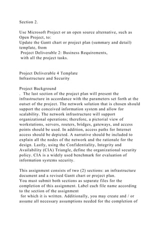 Section 2.
Use Microsoft Project or an open source alternative, such as
Open Project, to:
Update the Gantt chart or project plan (summary and detail)
template, from
Project Deliverable 2: Business Requirements,
with all the project tasks.
Project Deliverable 4 Template
Infrastructure and Security
Project Background
. The last section of the project plan will present the
infrastructure in accordance with the parameters set forth at the
outset of the project. The network solution that is chosen should
support the conceived information system and allow for
scalability. The network infrastructure will support
organizational operations; therefore, a pictorial view of
workstations, servers, routers, bridges, gateways, and access
points should be used. In addition, access paths for Internet
access should be depicted. A narrative should be included to
explain all the nodes of the network and the rationale for the
design. Lastly, using the Confidentiality, Integrity and
Availability (CIA) Triangle, define the organizational security
policy. CIA is a widely used benchmark for evaluation of
information systems security.
This assignment consists of two (2) sections: an infrastructure
document and a revised Gantt chart or project plan.
You must submit both sections as separate files for the
completion of this assignment. Label each file name according
to the section of the assignment
for which it is written. Additionally, you may create and / or
assume all necessary assumptions needed for the completion of
 